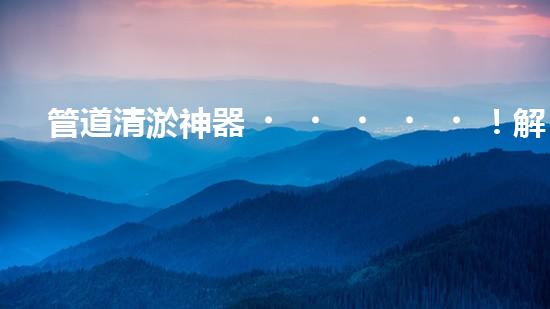 管道清淤神器！解決大型工業(yè)管道堵塞難題的全新設(shè)備問世，你知道是什么嗎？